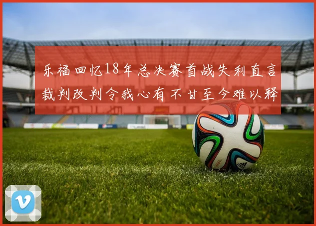 乐福回忆18年总决赛首战失利直言裁判改判令我心有不甘至今难以释怀