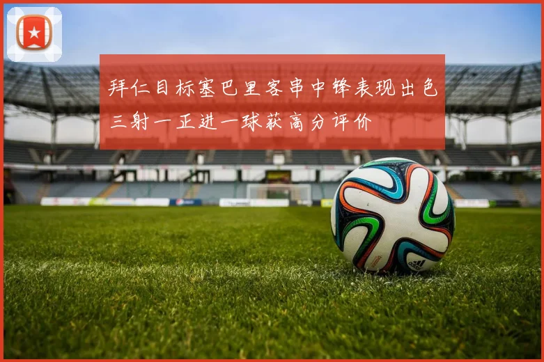 拜仁目标塞巴里客串中锋表现出色三射一正进一球获高分评价