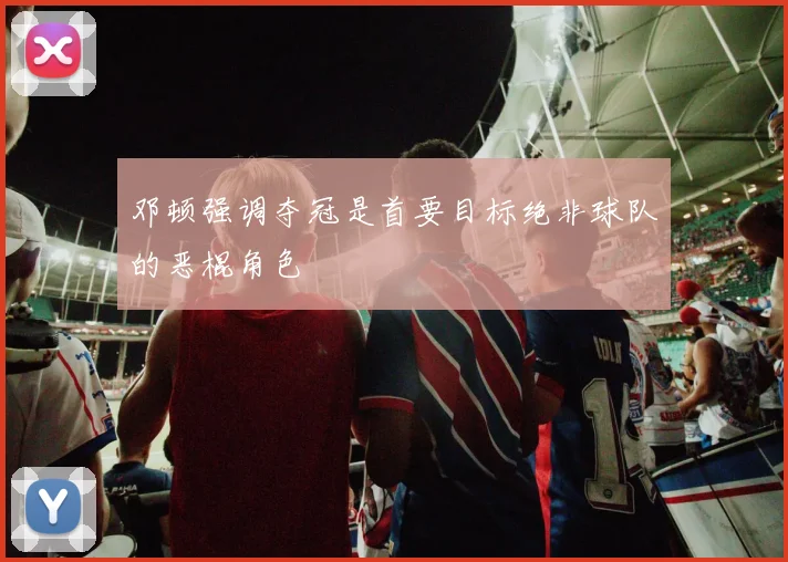 邓顿强调夺冠是首要目标绝非球队的恶棍角色