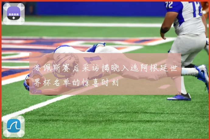 洛佩斯赛后采访揭晓入选阿根廷世界杯名单的惊喜时刻