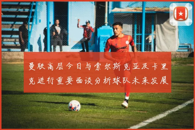 曼联高层今日与索尔斯克亚及卡里克进行重要面谈分析球队未来发展方向