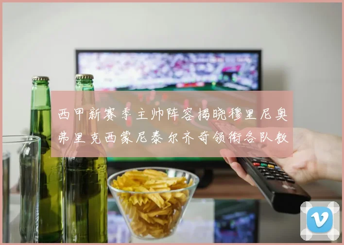 西甲新赛季主帅阵容揭晓穆里尼奥弗里克西蒙尼泰尔齐奇领衔各队教练团