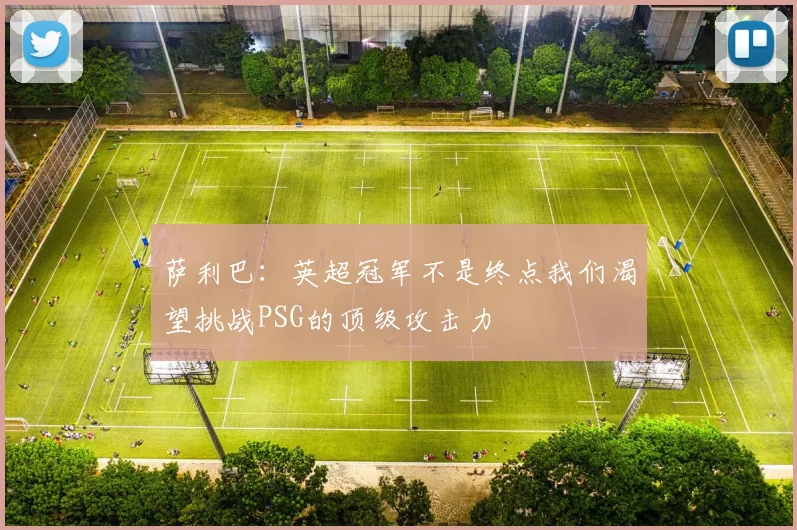 萨利巴：英超冠军不是终点我们渴望挑战PSG的顶级攻击力