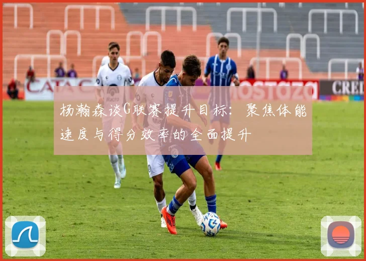 杨瀚森谈G联赛提升目标：聚焦体能速度与得分效率的全面提升