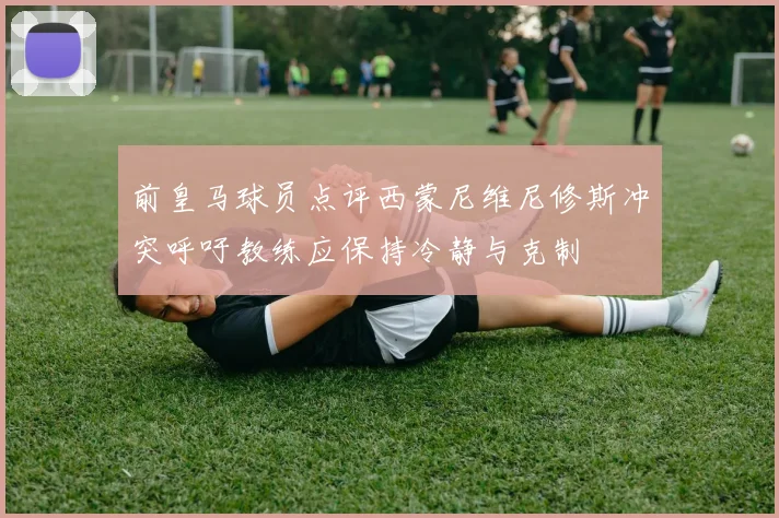 前皇马球员点评西蒙尼维尼修斯冲突呼吁教练应保持冷静与克制