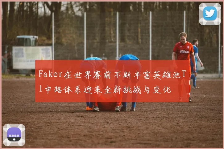 Faker在世界赛前不断丰富英雄池T1中路体系迎来全新挑战与变化